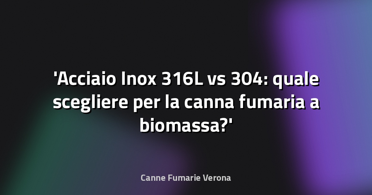 Acciaio Inox 316L vs 304: quale scegliere per la canna fumaria a biomassa?