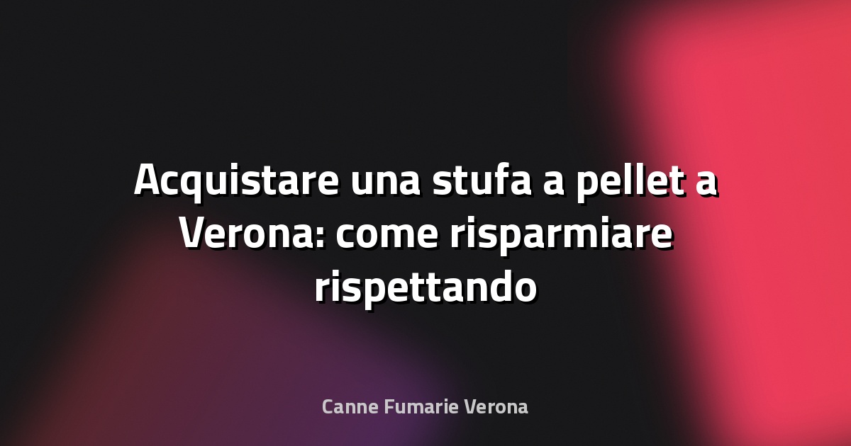 🔥 Acquistare una stufa a pellet a Verona: come risparmiare rispettando la UNI 10683