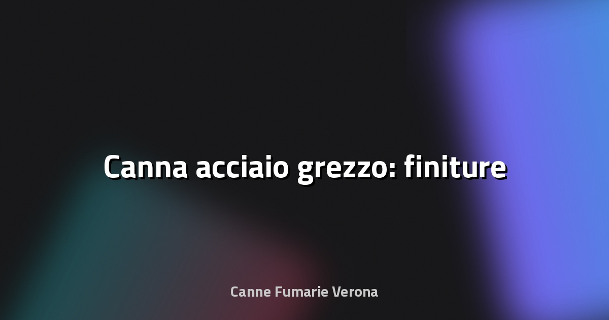 🔥 Canna acciaio grezzo: finiture