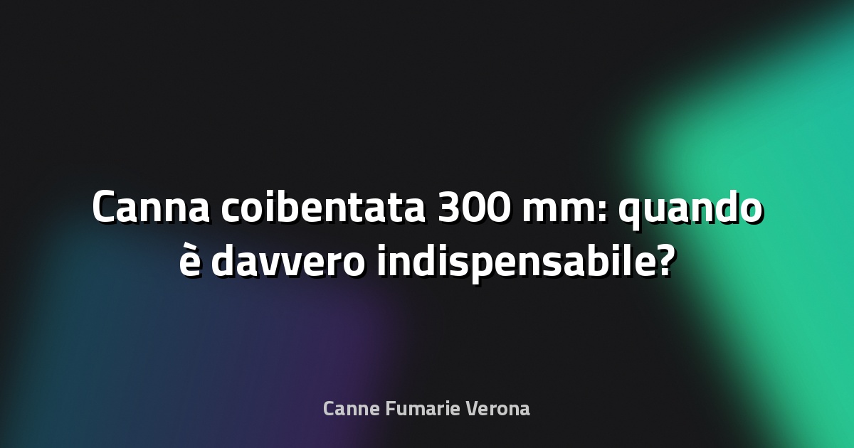 🔥 Canna coibentata 300 mm: quando è davvero indispensabile?