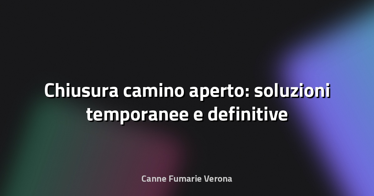 🔥 Chiusura camino aperto: soluzioni temporanee e definitive