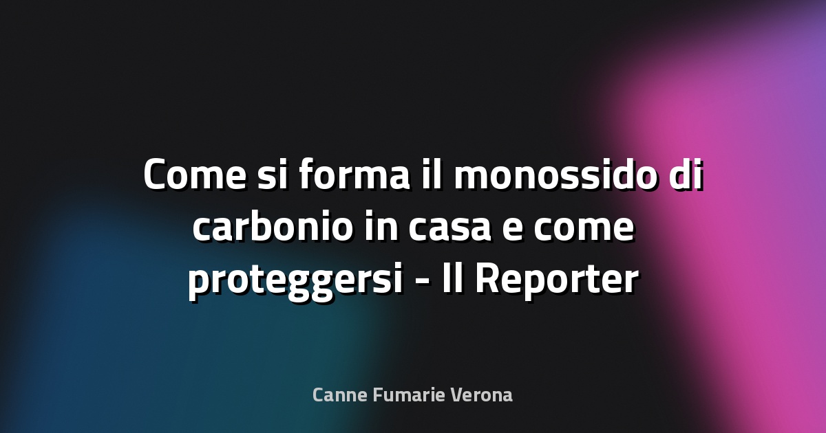 ⚠️ Come si forma il monossido di carbonio in casa e come proteggersi - Il Reporter