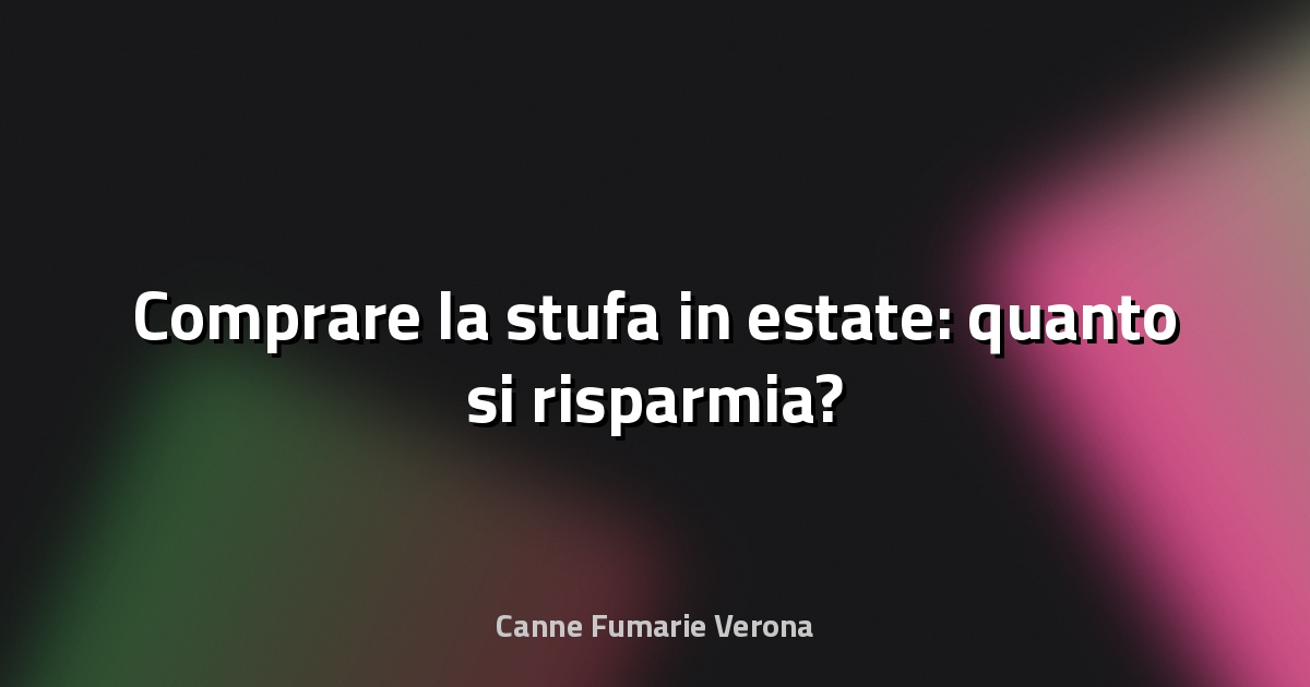🔥 Comprare la stufa in estate: quanto si risparmia?