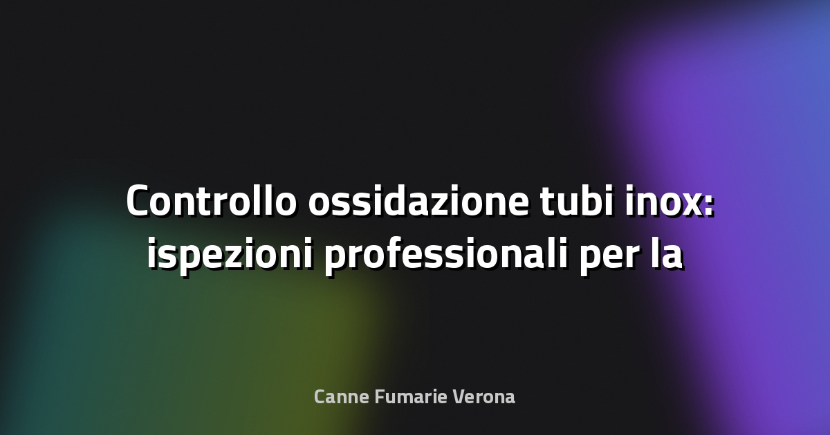 🛠️ Controllo ossidazione tubi inox: ispezioni professionali per la sicurezza e durata