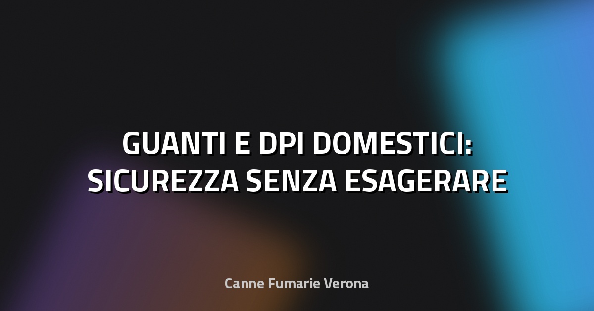 🧤 GUANTI E DPI DOMESTICI: SICUREZZA SENZA ESAGERARE