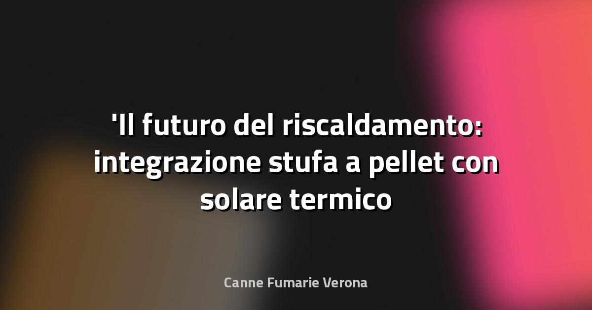 Il futuro del riscaldamento: integrazione stufa a pellet con solare termico e fotovoltaico