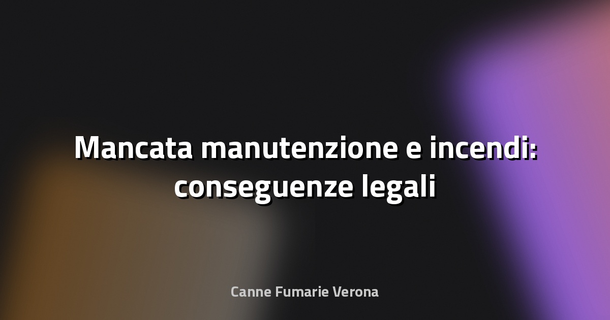 🔥 Mancata manutenzione e incendi: conseguenze legali