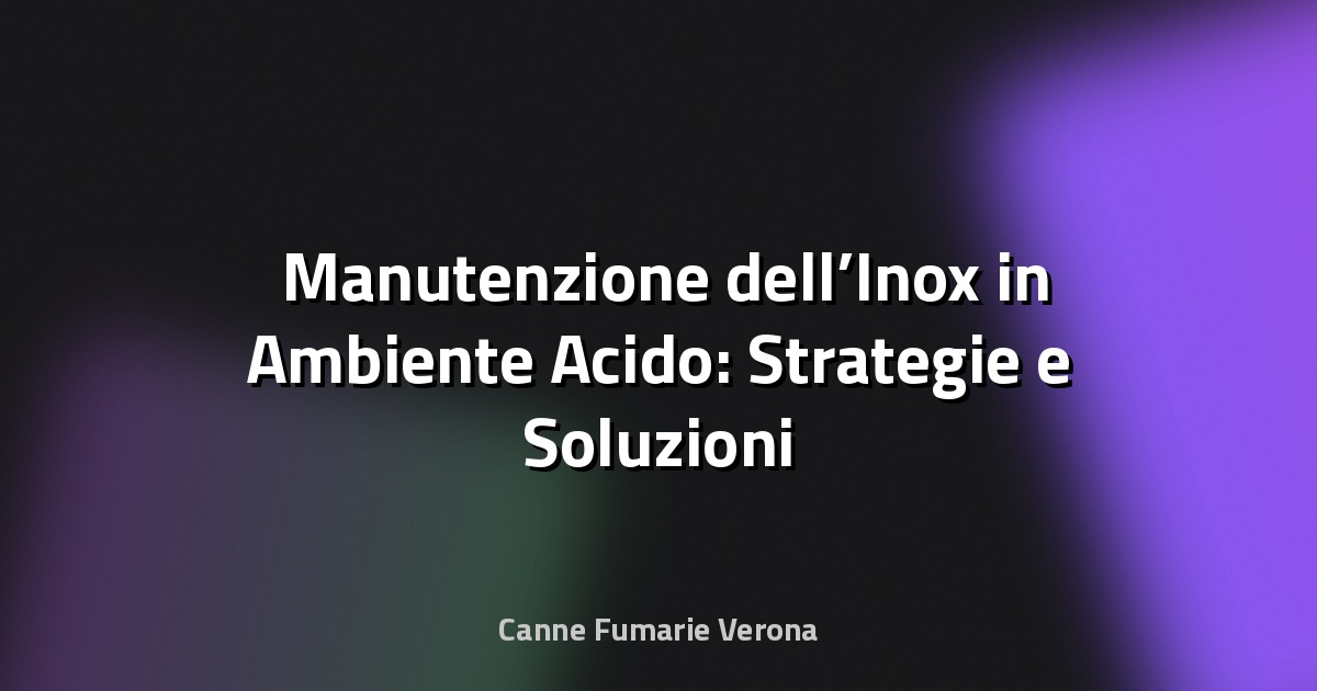🛠️ Manutenzione dell’Inox in Ambiente Acido: Strategie e Soluzioni Professionali