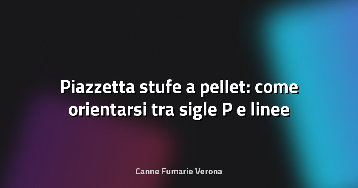🔥 Piazzetta stufe a pellet: come orientarsi tra sigle P e linee