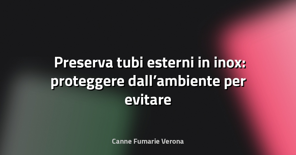 🛠️ Preserva tubi esterni in inox: proteggere dall’ambiente per evitare il deterioramento