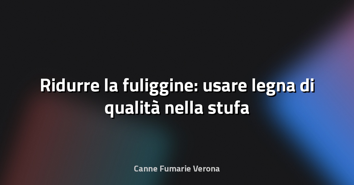 🔥 Ridurre la fuliggine: usare legna di qualità nella stufa