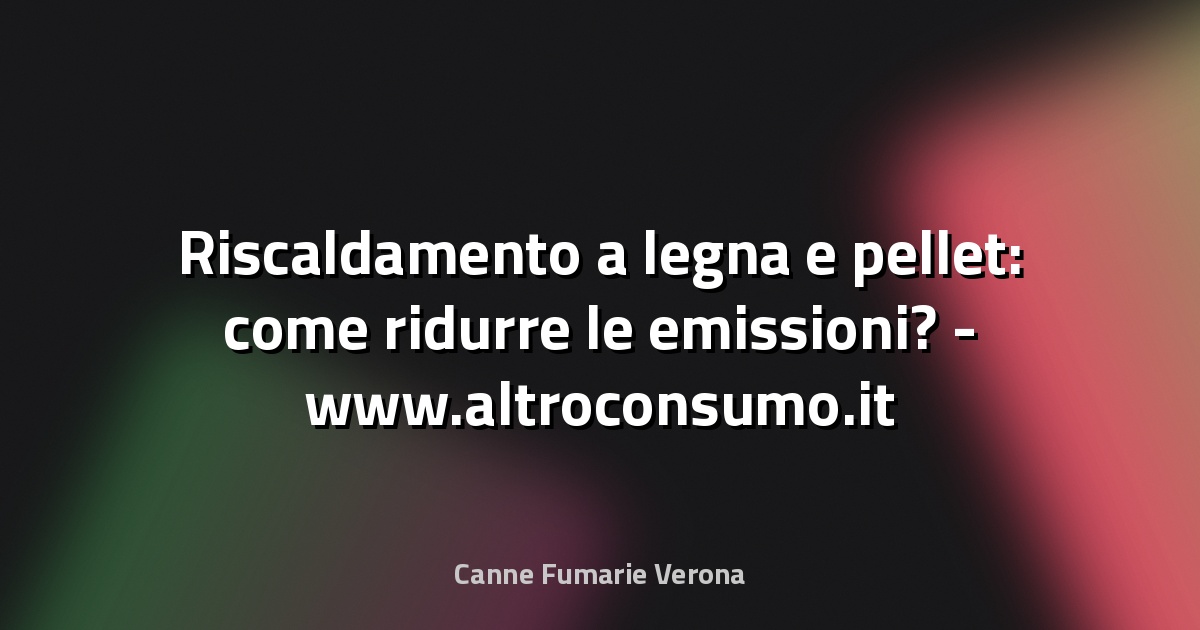 🔥 Riscaldamento a legna e pellet: come ridurre le emissioni? - www.altroconsumo.it
