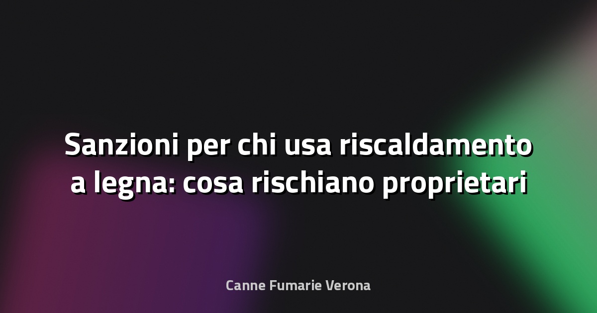🔥 Sanzioni per chi usa riscaldamento a legna: cosa rischiano proprietari e condomini a Verona