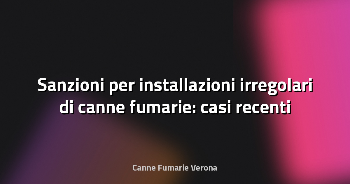 🔥 Sanzioni per installazioni irregolari di canne fumarie: casi recenti