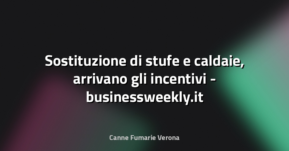 🔥 Sostituzione di stufe e caldaie, arrivano gli incentivi - businessweekly.it