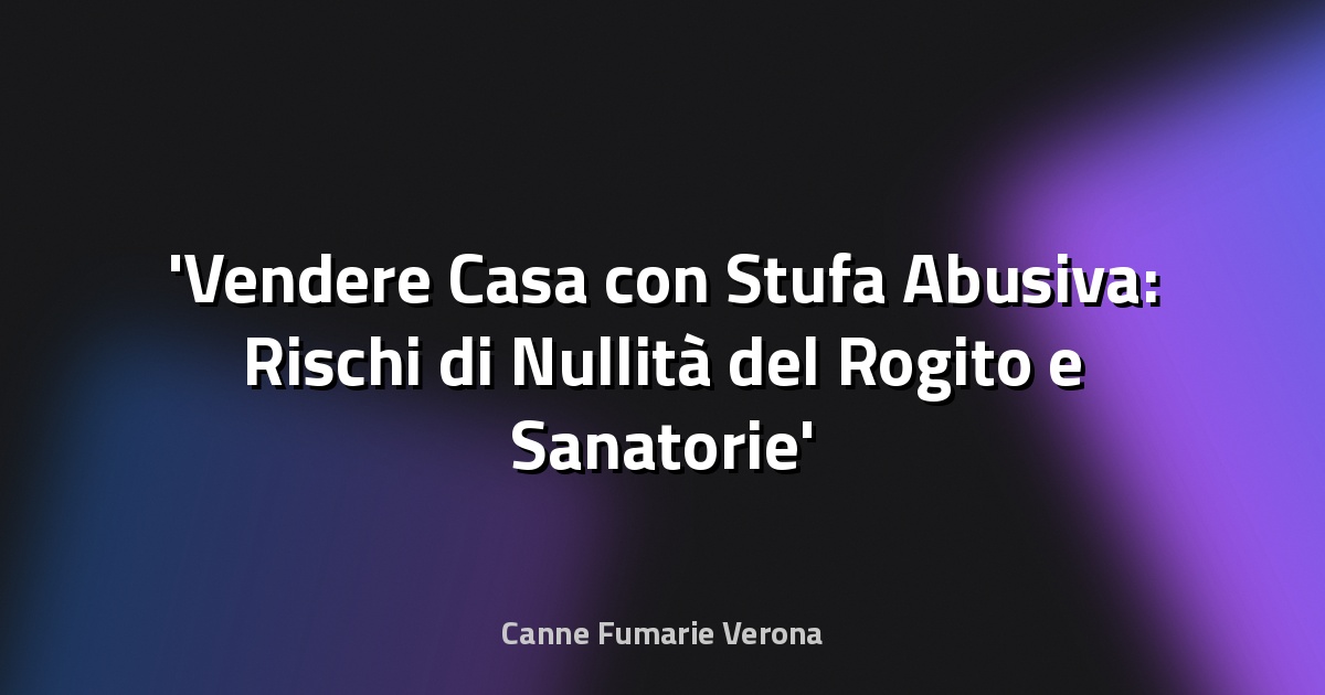 Vendere Casa con Stufa Abusiva: Rischi di Nullità del Rogito e Sanatorie
