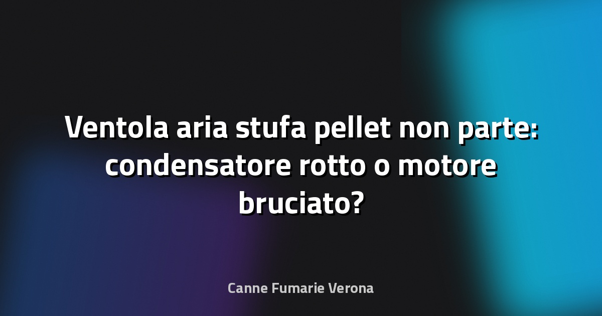 Ventola aria stufa pellet non parte: condensatore rotto o motore bruciato?