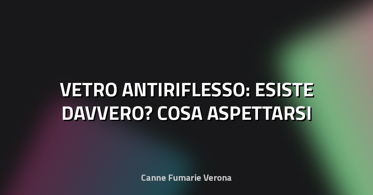🔍 VETRO ANTIRIFLESSO: ESISTE DAVVERO? COSA ASPETTARSI