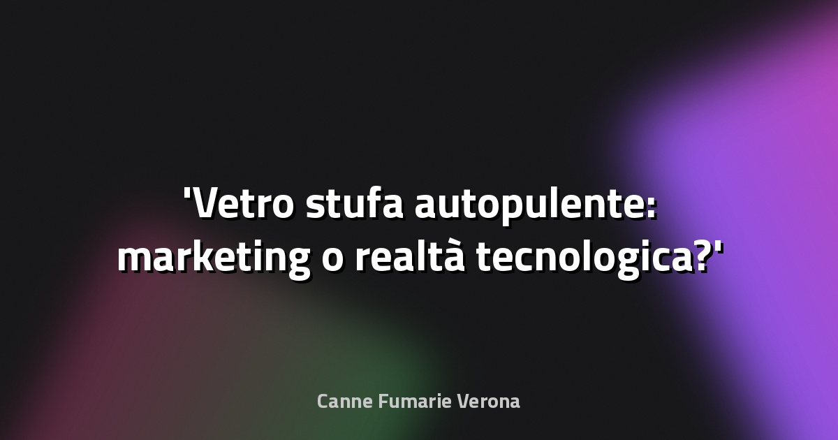 Vetro stufa autopulente: marketing o realtà tecnologica?
