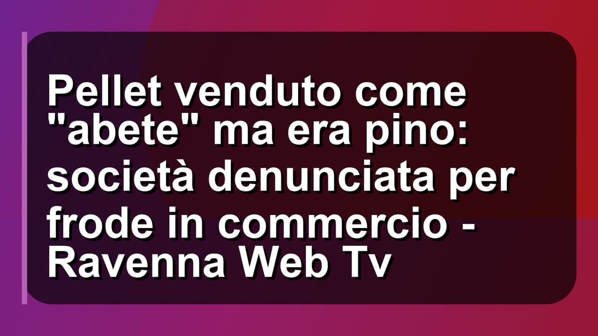 🔥 Pellet venduto come "abete" ma era pino: società denunciata per frode in commercio - Ravenna Web Tv