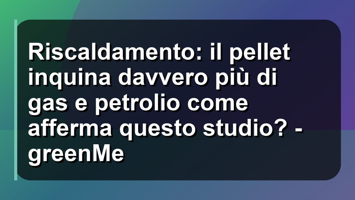 🔥 Riscaldamento: il pellet inquina davvero più di gas e petrolio come afferma questo studio? - greenMe