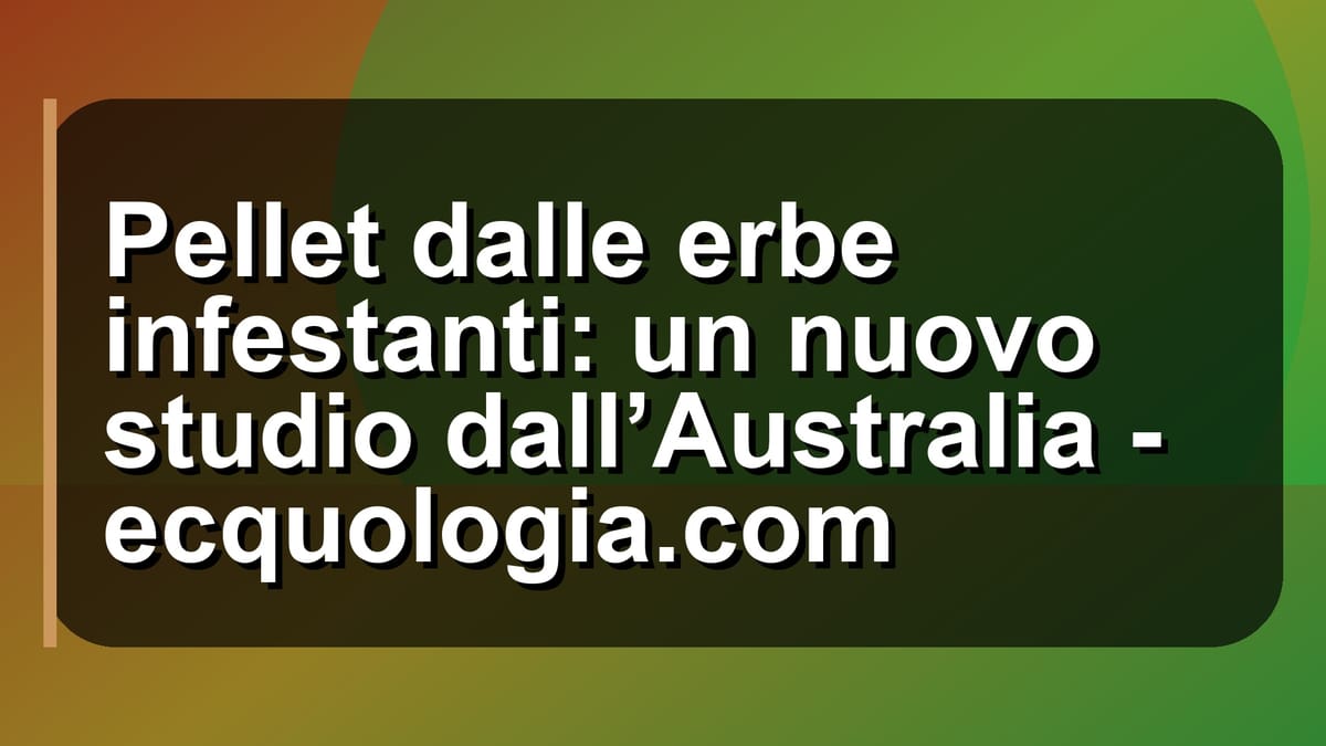 🌿 Pellet dalle erbe infestanti: un nuovo studio dall’Australia - ecquologia.com