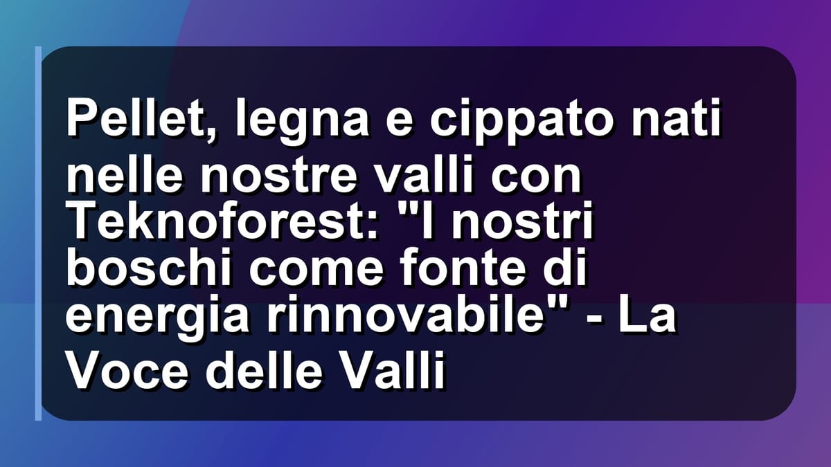 🌲 Pellet, legna e cippato nati nelle nostre valli con Teknoforest: "I nostri boschi come fonte di energia rinnovabile" - La Voce delle Valli