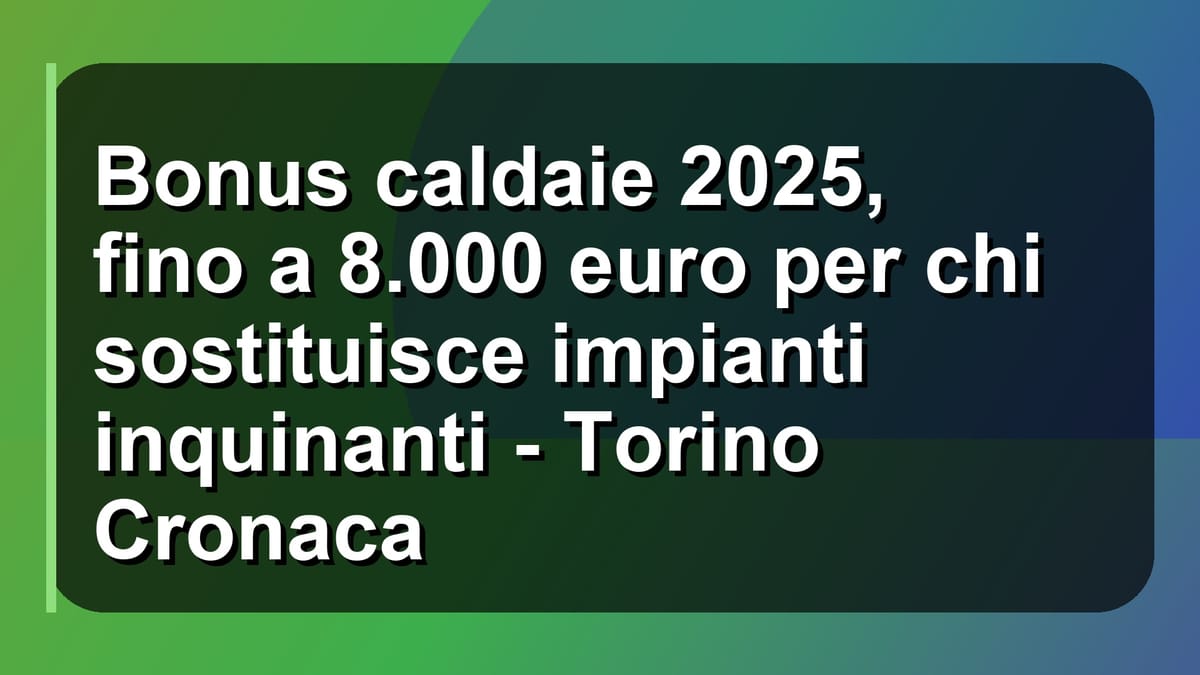 🔥 Bonus caldaie 2025, fino a 8.000 euro per chi sostituisce impianti inquinanti - Torino Cronaca