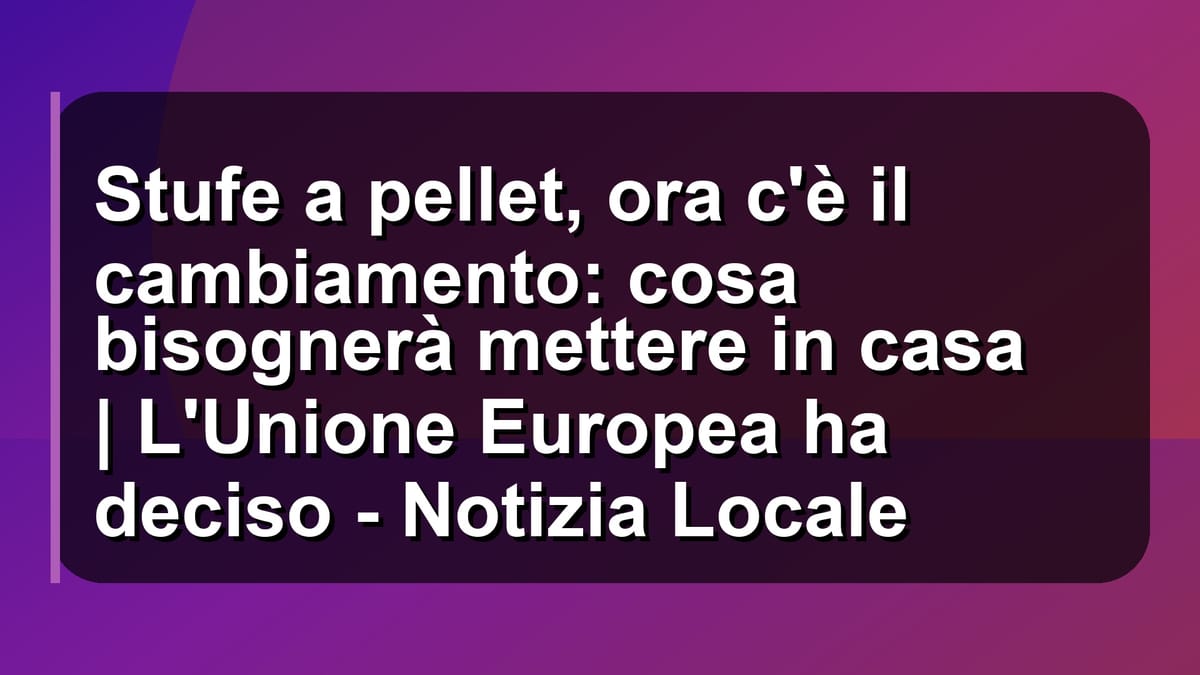 🔥 Stufe a pellet, ora c'è il cambiamento: cosa bisognerà mettere in casa | L'Unione Europea ha deciso - Notizia Locale