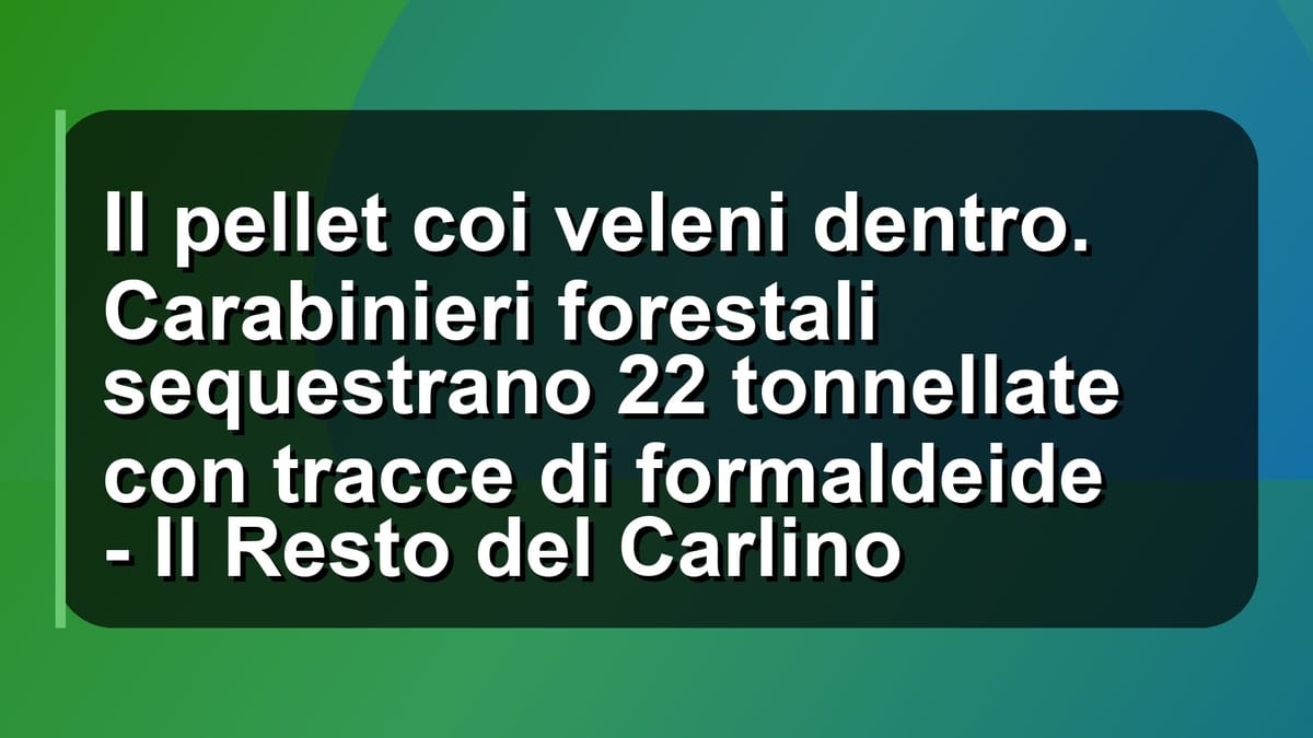 🔥 Il pellet coi veleni dentro. Carabinieri forestali sequestrano 22 tonnellate con tracce di formaldeide - Il Resto del Carlino