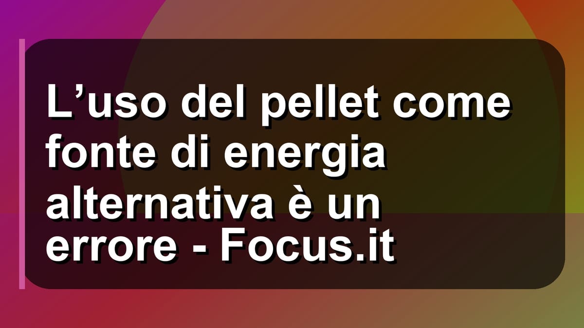 🔥 L’uso del pellet come fonte di energia alternativa è un errore - Focus.it