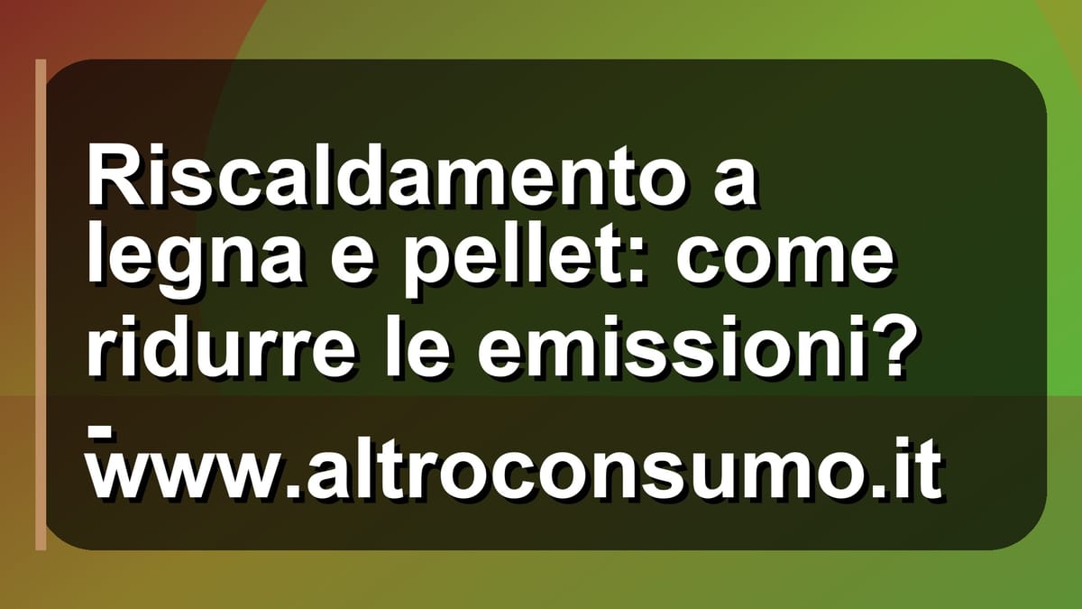 🔥 Riscaldamento a legna e pellet: come ridurre le emissioni? - www.altroconsumo.it