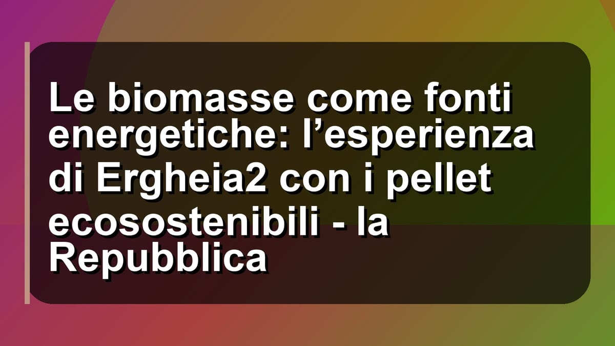 🌿 Le biomasse come fonti energetiche: l’esperienza di Ergheia2 con i pellet ecosostenibili - la Repubblica