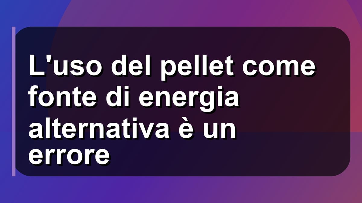 🔥 L'uso del pellet come fonte di energia alternativa è un errore