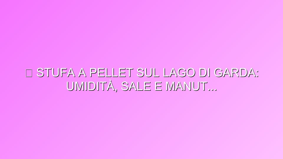 🔥 STUFA A PELLET SUL LAGO DI GARDA: UMIDITÀ, SALE E MANUTENZIONE