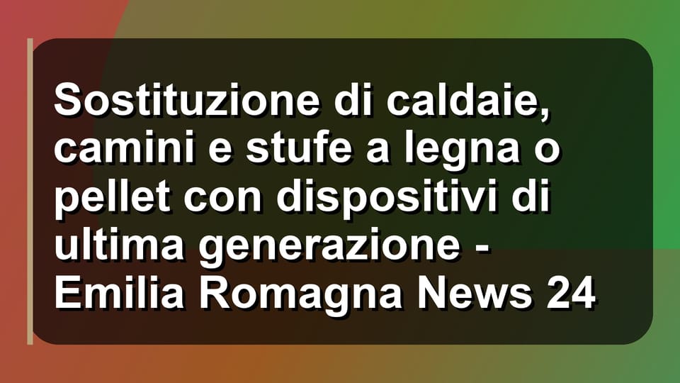 🔥 Sostituzione di caldaie, camini e stufe a legna o pellet con dispositivi di ultima generazione - Emilia Romagna News 24