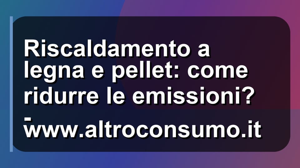 🔥 Riscaldamento a legna e pellet: come ridurre le emissioni? - www.altroconsumo.it