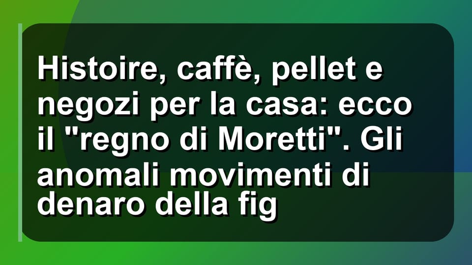 🏠 Histoire, caffè, pellet e negozi per la casa: ecco il "regno di Moretti". Gli anomali movimenti di denaro della fig