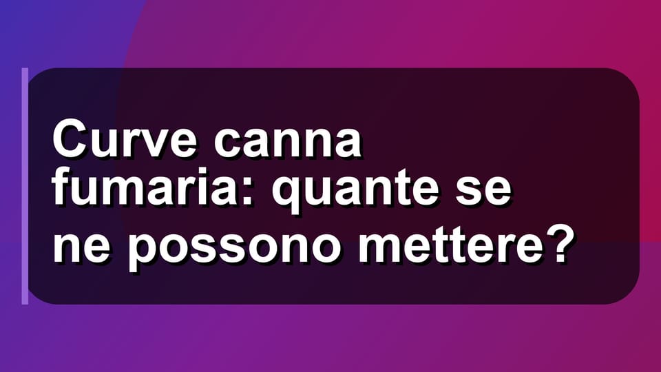 🔥 Curve canna fumaria: quante se ne possono mettere?